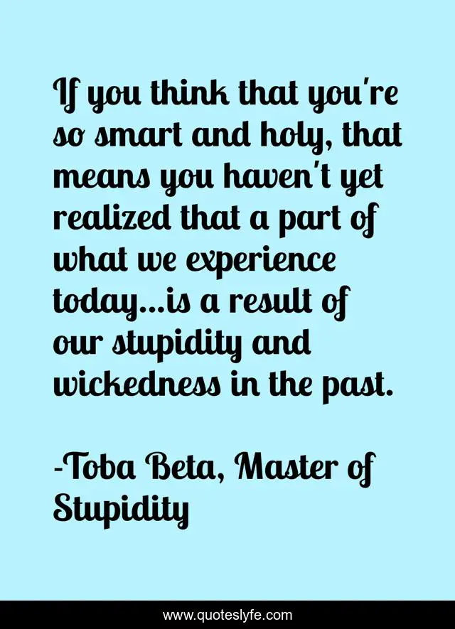 If you think that you're so smart and holy, that means you haven't yet realized that a part of what we experience today...is a result of our stupidity and wickedness in the past.