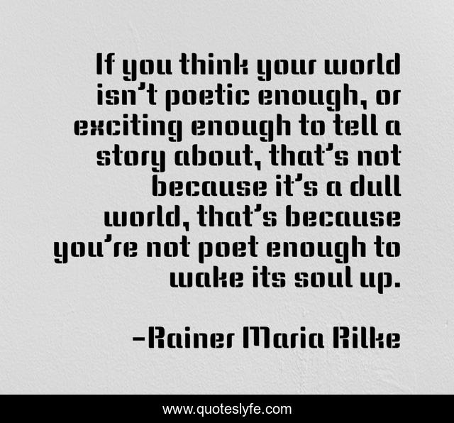If you think your world isn’t poetic enough, or exciting enough to tell a story about, that’s not because it’s a dull world, that’s because you’re not poet enough to wake its soul up.