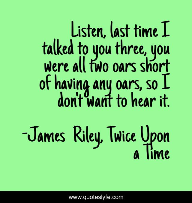 Listen, last time I talked to you three, you were all two oars short of having any oars, so I don't want to hear it.