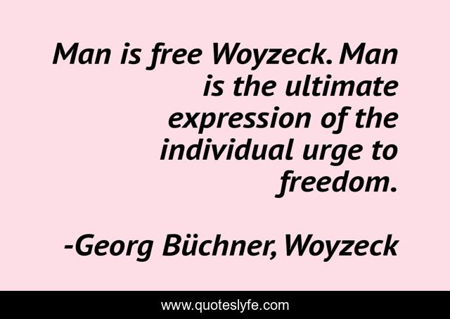 Man is free Woyzeck. Man is the ultimate expression of the individual urge to freedom.