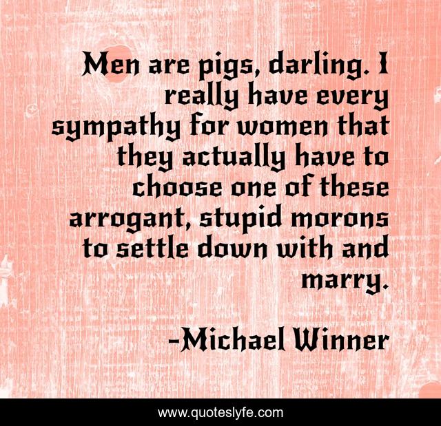 Men are pigs, darling. I really have every sympathy for women that they actually have to choose one of these arrogant, stupid morons to settle down with and marry.