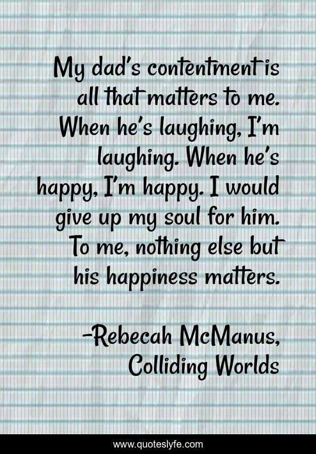 My dad’s contentment is all that matters to me. When he’s laughing, I’m laughing. When he’s happy, I’m happy. I would give up my soul for him. To me, nothing else but his happiness matters.