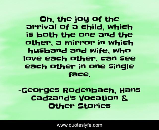 Oh, the joy of the arrival of a child, which is both the one and the other, a mirror in which husband and wife, who love each other, can see each other in one single face.