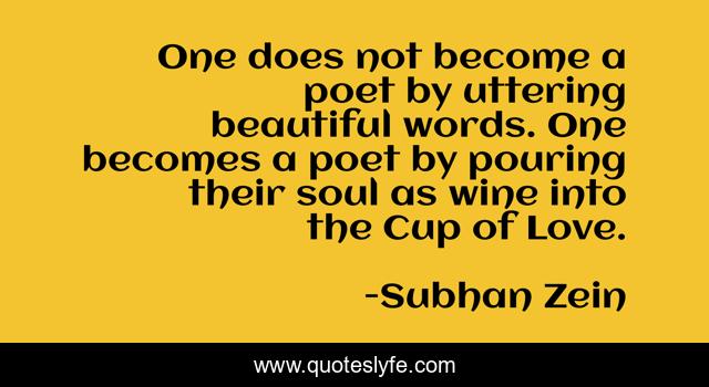 One does not become a poet by uttering beautiful words. One becomes a poet by pouring their soul as wine into the Cup of Love.