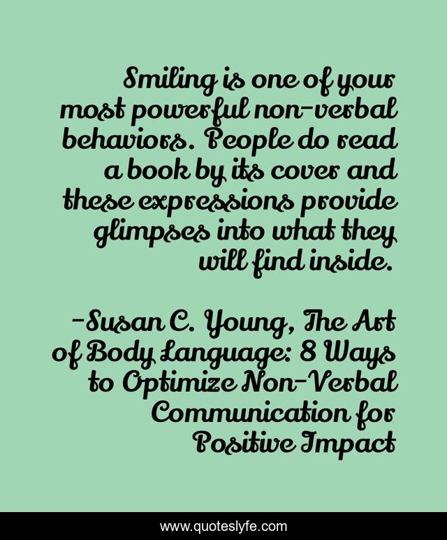 Smiling is one of your most powerful non-verbal behaviors. People do read a book by its cover and these expressions provide glimpses into what they will find inside.