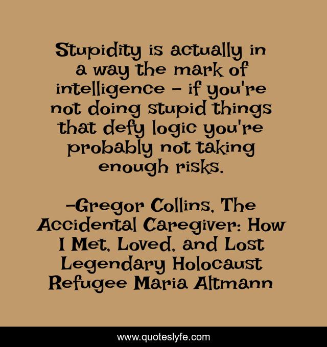 Stupidity is actually in a way the mark of intelligence - if you're not doing stupid things that defy logic you're probably not taking enough risks.