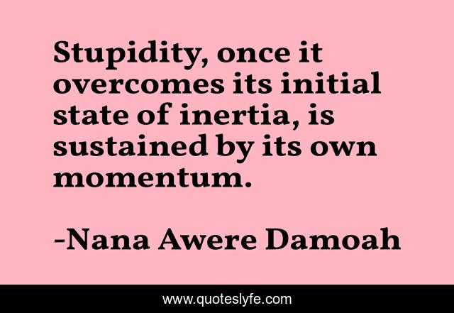 Stupidity, once it overcomes its initial state of inertia, is sustained by its own momentum.