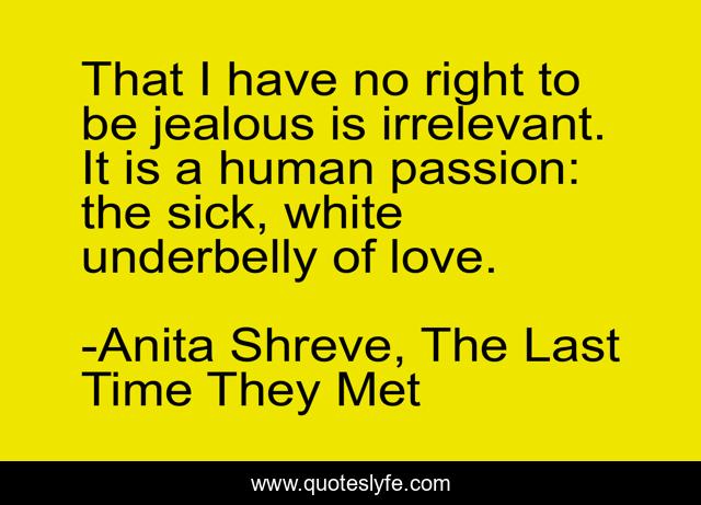 That I have no right to be jealous is irrelevant. It is a human passion: the sick, white underbelly of love.