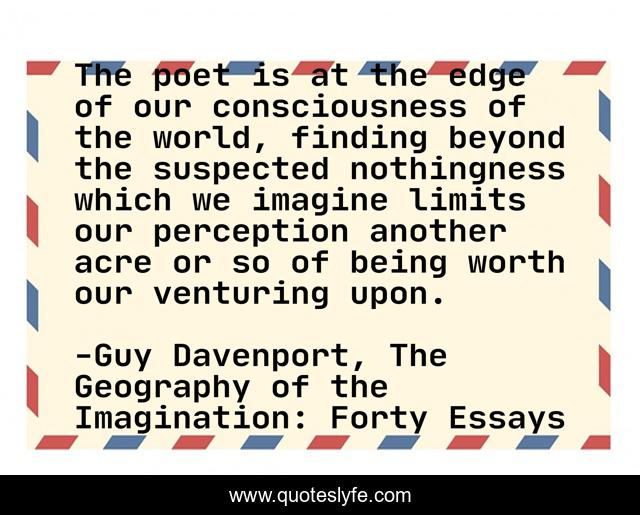 The poet is at the edge of our consciousness of the world, finding beyond the suspected nothingness which we imagine limits our perception another acre or so of being worth our venturing upon.