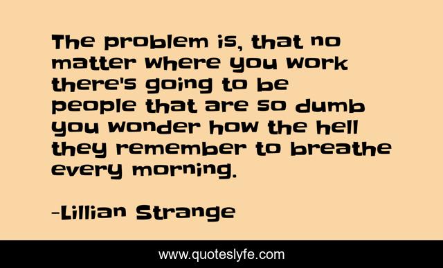 The problem is, that no matter where you work there's going to be people that are so dumb you wonder how the hell they remember to breathe every morning.