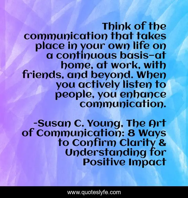 Think of the communication that takes place in your own life on a continuous basis—at home, at work, with friends, and beyond. When you actively listen to people, you enhance communication.
