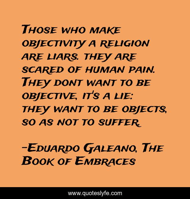 Those who make objectivity a religion are liars. they are scared of human pain. They dont want to be objective, it's a lie: they want to be objects, so as not to suffer.