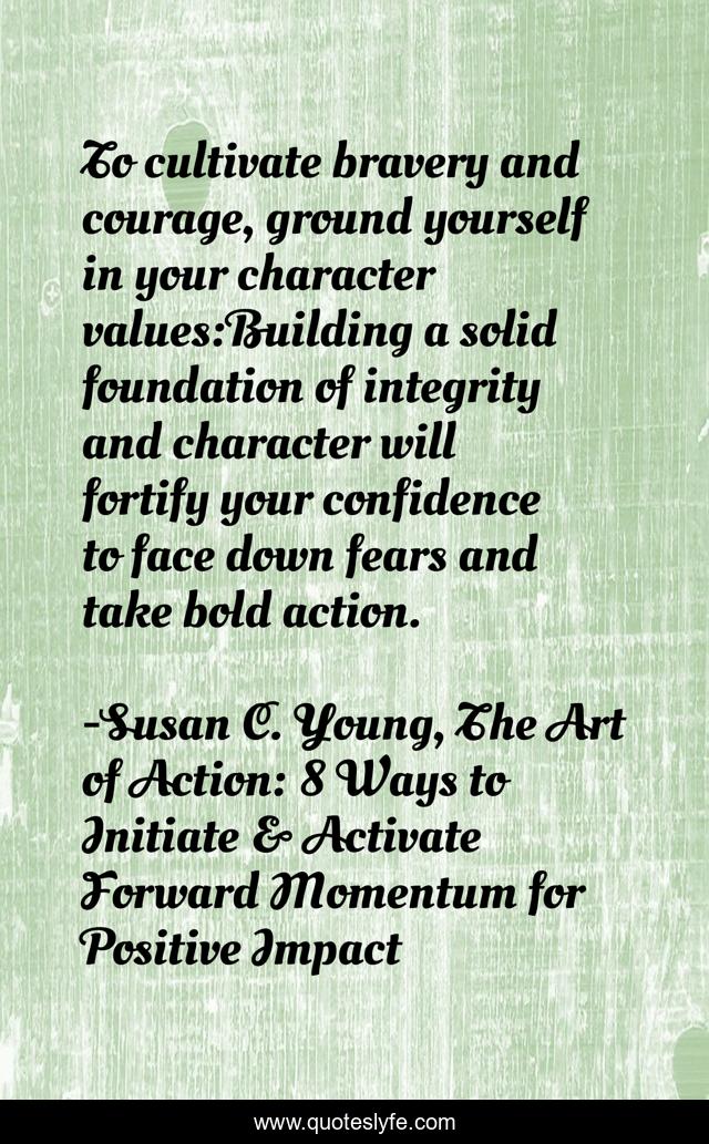 To cultivate bravery and courage, ground yourself in your character values:Building a solid foundation of integrity and character will fortify your confidence to face down fears and take bold action.
