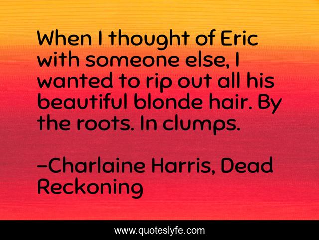 When I thought of Eric with someone else, I wanted to rip out all his beautiful blonde hair. By the roots. In clumps.