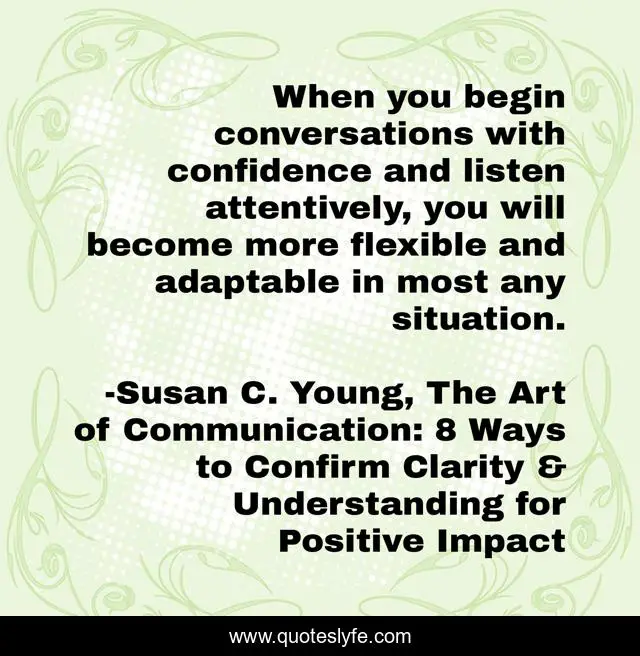 When you begin conversations with confidence and listen attentively, you will become more flexible and adaptable in most any situation.