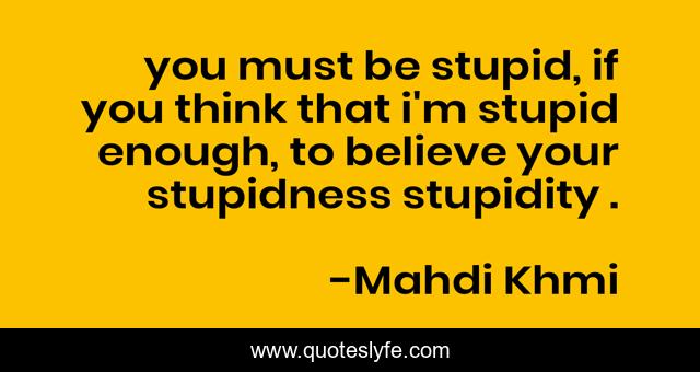 you must be stupid, if you think that i'm stupid enough, to believe your stupidness stupidity .
