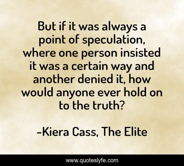 But if it was always a point of speculation, where one person insisted it was a certain way and another denied it, how would anyone ever hold on to the truth?