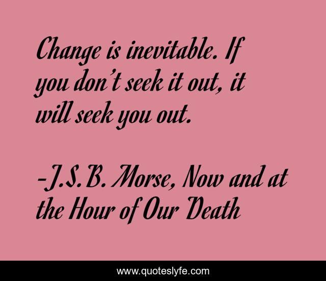 Change is inevitable. If you don’t seek it out, it will seek you out.