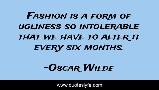 Fashion is a form of ugliness so intolerable that we have to alter it every six months.