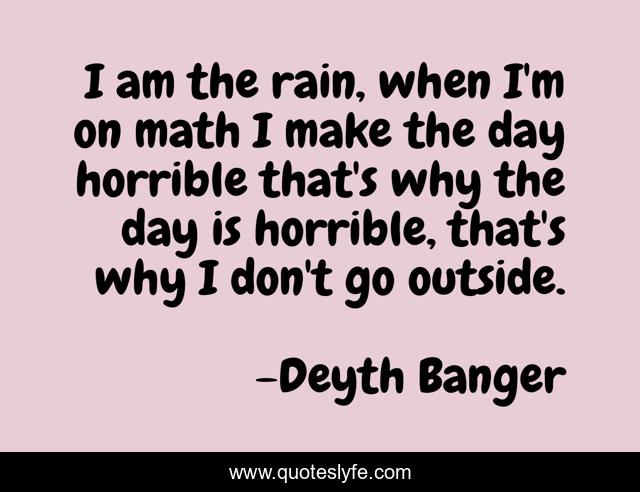 I am the rain, when I'm on math I make the day horrible that's why the day is horrible, that's why I don't go outside.