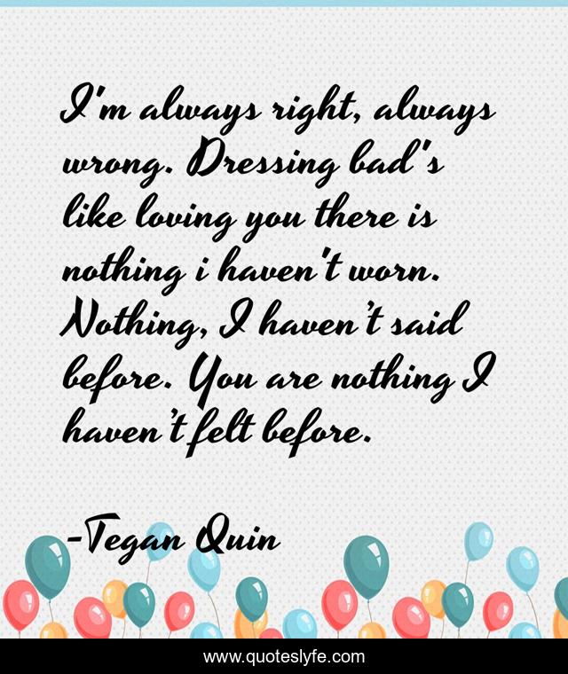 I'm always right, always wrong. Dressing bad's like loving you there is nothing i haven't worn. Nothing, I haven’t said before. You are nothing I haven’t felt before.