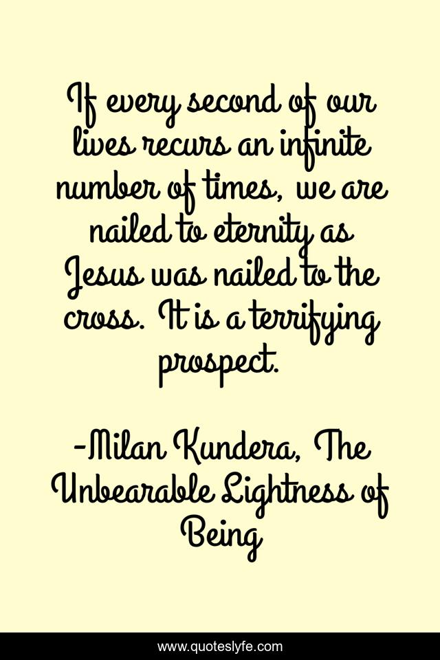 If every second of our lives recurs an infinite number of times, we are nailed to eternity as Jesus was nailed to the cross. It is a terrifying prospect.
