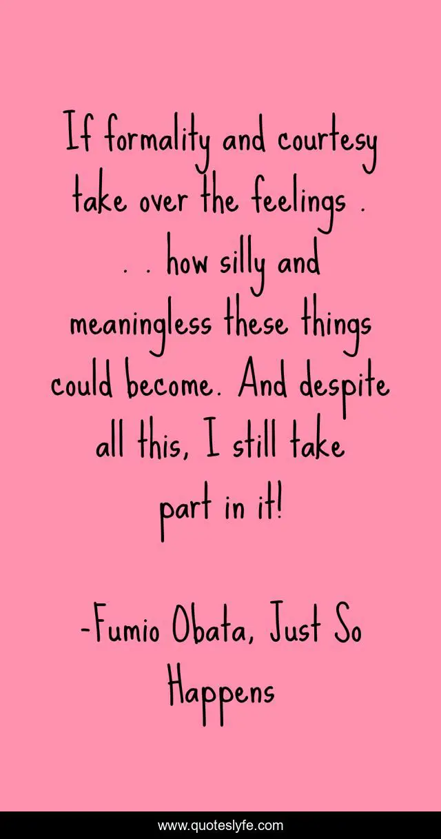 If formality and courtesy take over the feelings . . . how silly and meaningless these things could become. And despite all this, I still take part in it!