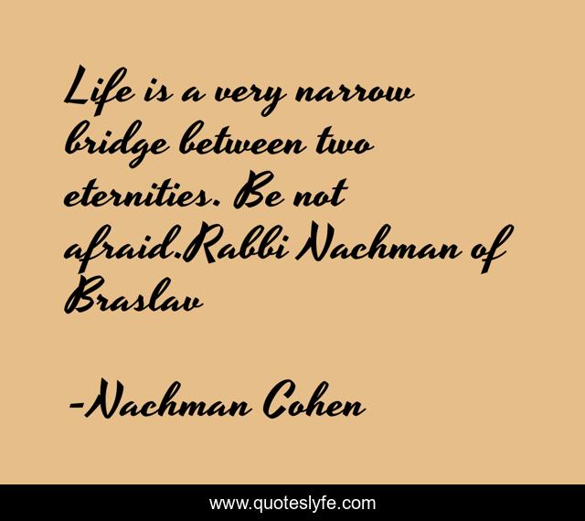 Life is a very narrow bridge between two eternities. Be not afraid.Rabbi Nachman of Braslav