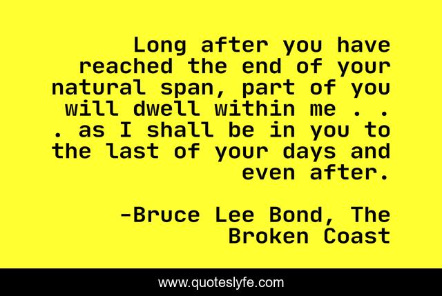 Long after you have reached the end of your natural span, part of you will dwell within me . . . as I shall be in you to the last of your days and even after.