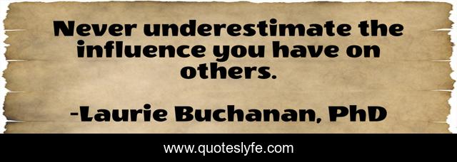 Never underestimate the influence you have on others.