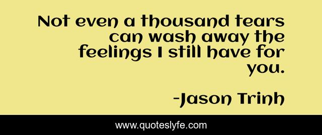 Not even a thousand tears can wash away the feelings I still have for you.