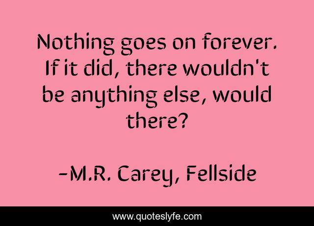 Nothing goes on forever. If it did, there wouldn't be anything else, would there?