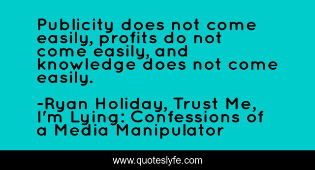 Publicity does not come easily, profits do not come easily, and knowledge does not come easily.