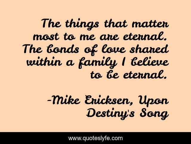 The things that matter most to me are eternal. The bonds of love shared within a family I believe to be eternal.