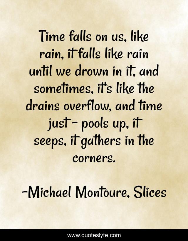 Time falls on us, like rain, it falls like rain until we drown in it, and sometimes, it's like the drains overflow, and time just - pools up, it seeps, it gathers in the corners.