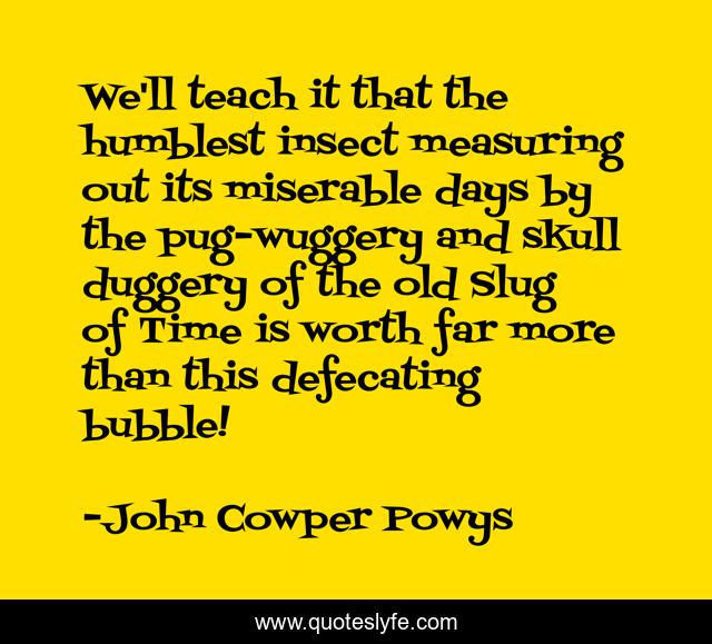 We'll teach it that the humblest insect measuring out its miserable days by the pug-wuggery and skull duggery of the old Slug of Time is worth far more than this defecating bubble!