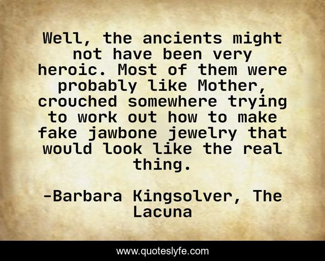 Well, the ancients might not have been very heroic. Most of them were probably like Mother, crouched somewhere trying to work out how to make fake jawbone jewelry that would look like the real thing.