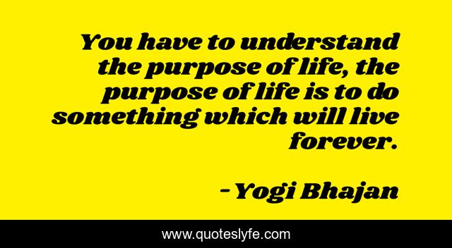 You have to understand the purpose of life, the purpose of life is to do something which will live forever.