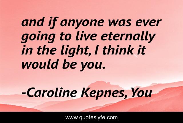 and if anyone was ever going to live eternally in the light, I think it would be you.