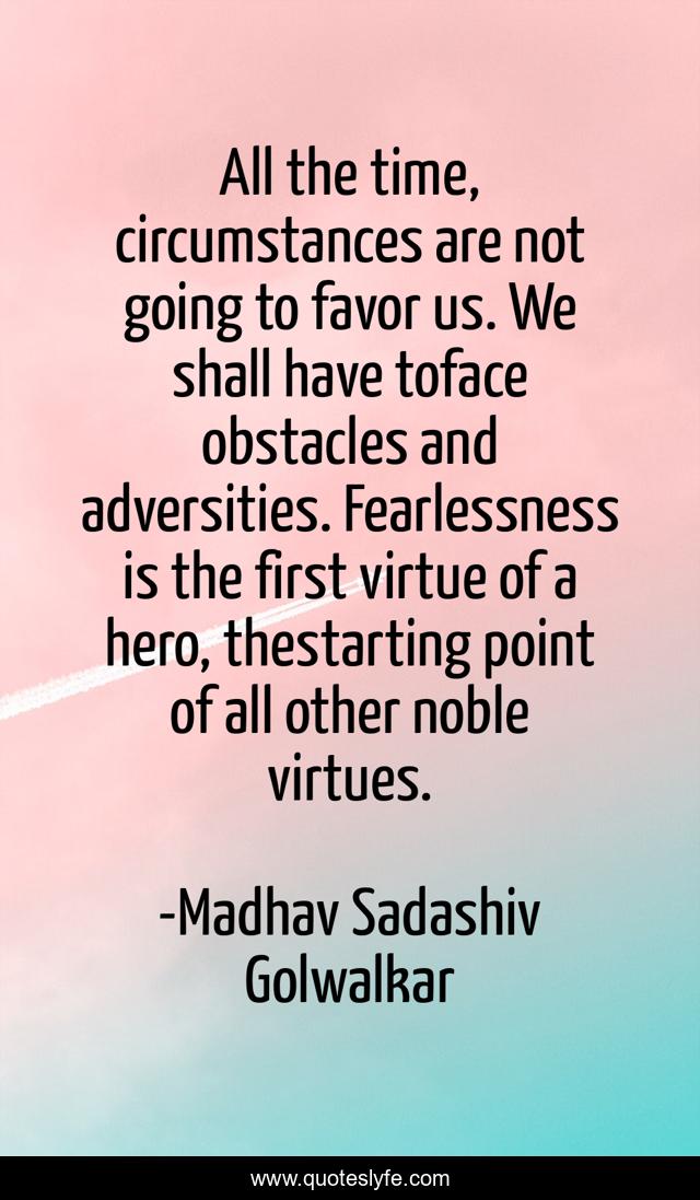 All the time, circumstances are not going to favor us. We shall have toface obstacles and adversities. Fearlessness is the first virtue of a hero, thestarting point of all other noble virtues.