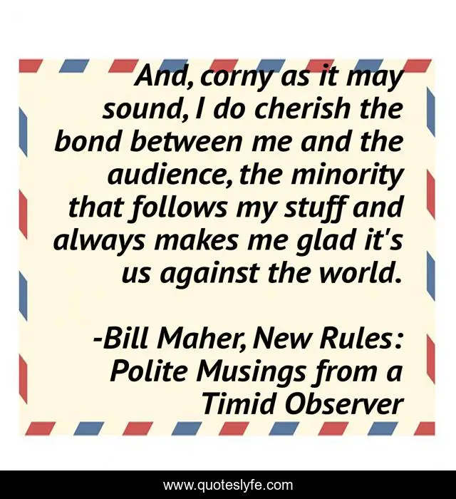 And, corny as it may sound, I do cherish the bond between me and the audience, the minority that follows my stuff and always makes me glad it's us against the world.
