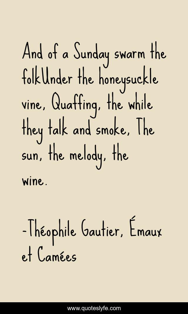 And of a Sunday swarm the folkUnder the honeysuckle vine, Quaffing, the while they talk and smoke, The sun, the melody, the wine.