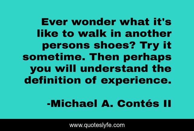 Ever wonder what it's like to walk in another persons shoes? Try it sometime. Then perhaps you will understand the definition of experience.