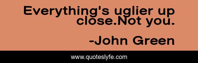 Everything's uglier up close.Not you.