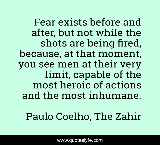 Fear exists before and after, but not while the shots are being fired, because, at that moment, you see men at their very limit, capable of the most heroic of actions and the most inhumane.