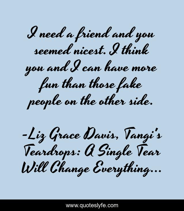 I need a friend and you seemed nicest. I think you and I can have more fun than those fake people on the other side.