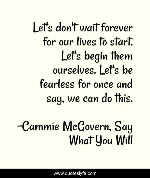 Let's don't wait forever for our lives to start. Let's begin them ourselves. Let's be fearless for once and say, we can do this.