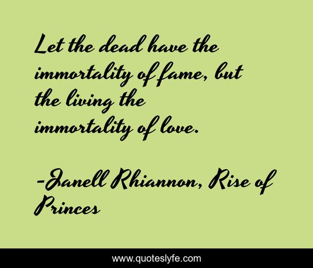 Let the dead have the immortality of fame, but the living the immortality of love.