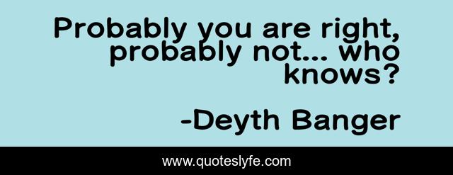 Probably you are right, probably not... who knows?