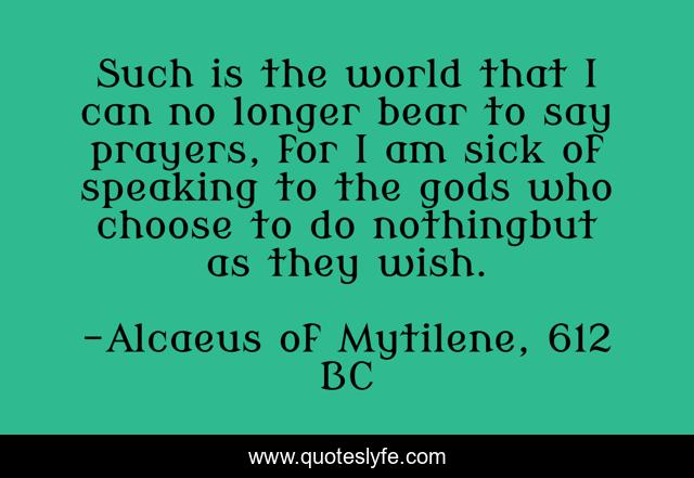 Such is the world that I can no longer bear to say prayers, for I am sick of speaking to the gods who choose to do nothingbut as they wish.